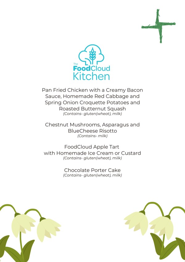 The FoodCloud kitchen menu for February 2025 The menu for February is as follows:  Pan fried chicken with a creamy bacon sauce, homemade red cabbage and spring onion croquette potatoes and roasted butternut squash. (Contains gluten (wheat), milk)  Chestnut mushrooms, asparagus and blue cheese risotto  (Contains milk)  FoodCloud apple tart with homemade ice cream or custard (Contains gluten (wheat), milk)  Chocolate porter cake (Contains gluten (wheat), milk)